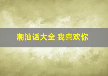 潮汕话大全 我喜欢你